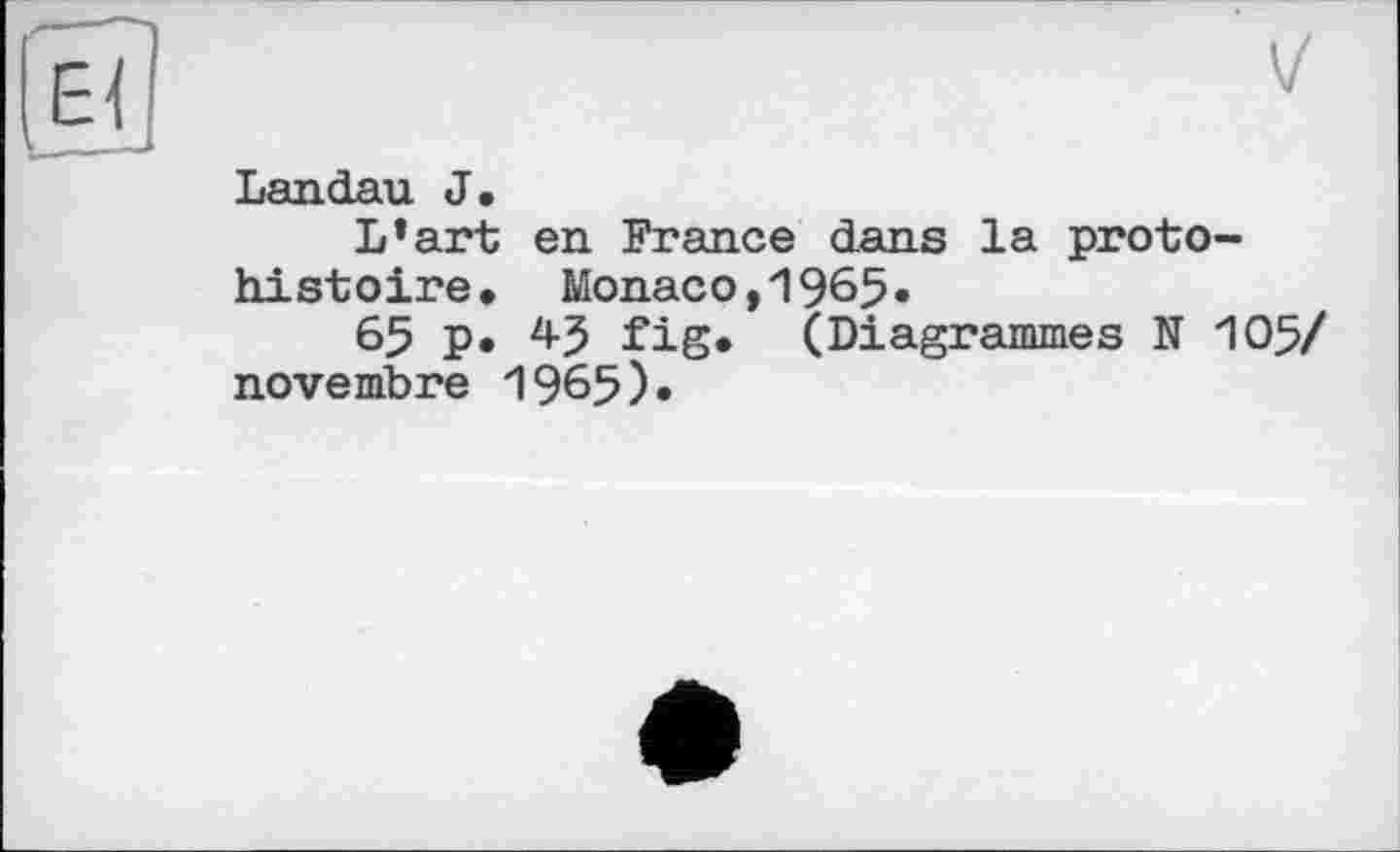 ﻿Landau J.
L’art en France dans la protohistoire. Monaco,1965.
65 p. 4-5 fig. (Diagrammes N 105/ novembre 1965)«